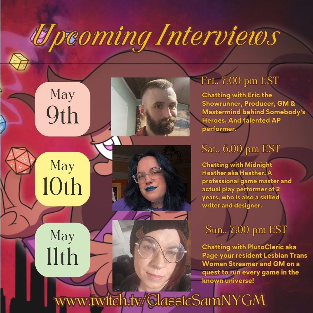 Line up of TTRPG Creators being interviewed on ClassicSamNYGM’s Twitch channel. 
May 9th at 7pm EST - Chatting with Eric the Showrunner, Producer, GM, talented AP Performer & Mastermind behind Somebody’s Heroes. 
May 10th at 6pm EST - Chatting with Midnight Haether aka Heather. A professional Game Master & Actual Play performer of 2 years, who is also a skilled writer & designer. 
May 11th at 7pm EST - Chatting with PlutoCleric aka Page, your resident Lesbian Trans Woman streamer and GM on a quest to run every game in the known universe! 

Watch live at https://www.twitch.tv/classicsamnygm