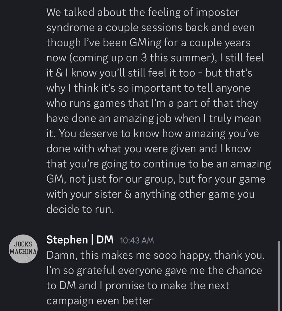 Message by the OP to their Dungeon Master that reads (continued): 
“We talked about the feeling of imposter syndrome a couple sessions back and even though I’ve been GMing for a couple years now (coming up on 3 this summer), I still feel it & I know you’ll still feel it too - but that’s why I think it’s so important to tell anyone who runs games that I’m a part of that they have done an amazing job when I truly mean it. You deserve to know how amazing you’ve done with what you were given and I know that you’re going to continue to be an amazing GM, not just for our group, but for your game with your sister & anything other game you decide to run.”

The Dungeon Master, Stephen responding to the message which reads:
“Damn, this makes me sooo happy, thank you. I’m so grateful everyone gave me the chance to DM and I promise to make the next campaign even better.”