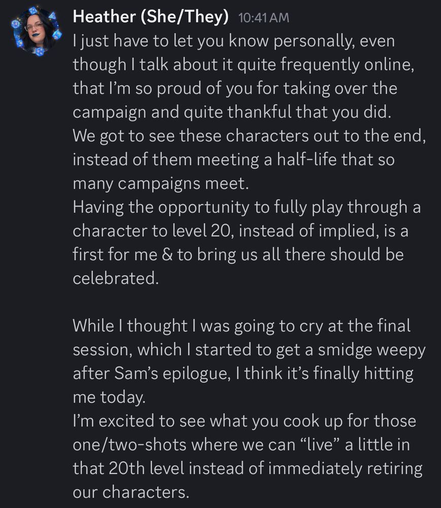 Message from the OP to their D&D Dungeon Master, which reads:
“I just have to let you know personally, even though I talk about it quite frequently online, that I’m so proud of you for taking over the campaign and quite thankful that you did. 
We got to see these characters out to the end, instead of them meeting a half-life that so many campaigns meet. 
Having the opportunity to fully play through a character to level 20, instead of implied, is a first for me & to bring us all there should be celebrated. 

While I thought I was going to cry at the final session, which I started to get a smidge weepy after Sam’s epilogue, I think it’s finally hitting me today. 
I’m excited to see what you cook up for those one/two-shots where we can “live” a little in that 20th level instead of immediately retiring our characters.”