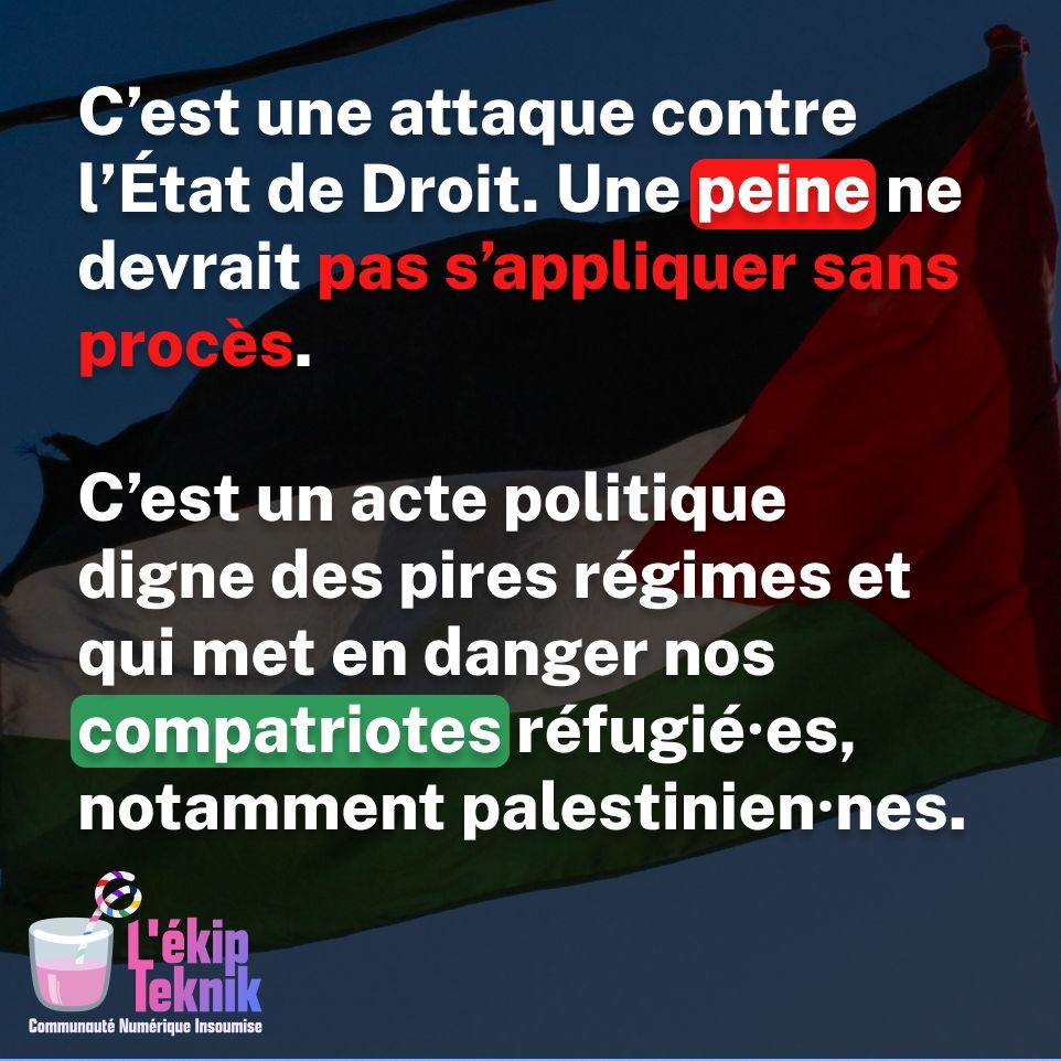 C'est une attaque contre l'État de Droit. Une peine ne devrait pas s'appliquer sans procès.

C'est un acte politique digne des pires régimes et qui met en danger nos compatriotes réfugié.es, notamment palestinien.nes.