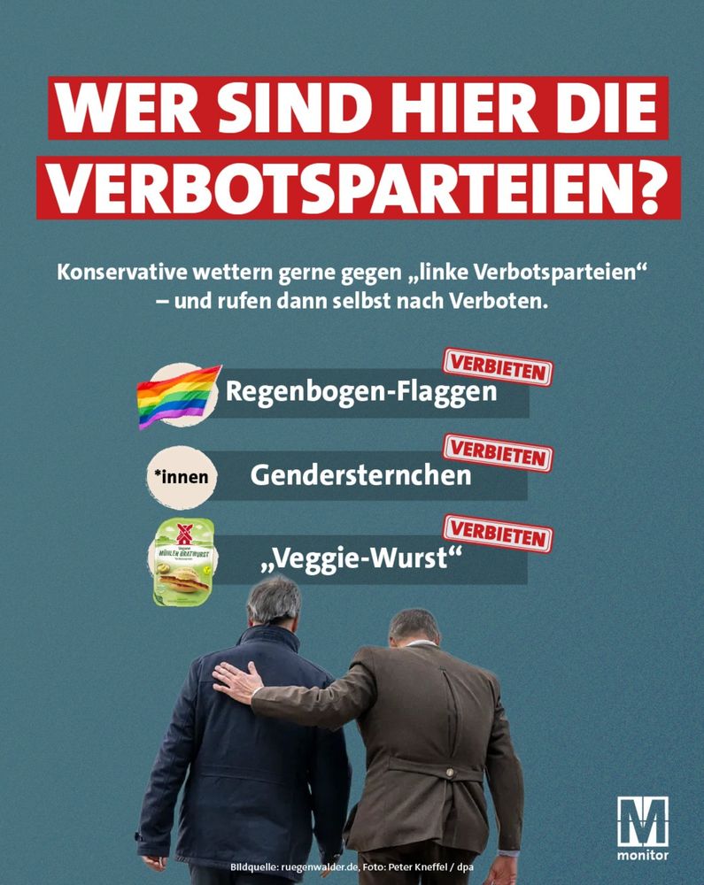 Bild von MONITOR auf FB:
Überschrift (weiß/rot, groß): „WER SIND HIER DIE VERBOTSPARTEIEN?“

Unterzeile (kleiner): „Konservative wettern gerne gegen ‚linke Verbotsparteien‘ – und rufen dann selbst nach Verboten.“

Darstellungen mit rotem Stempel „VERBIETEN“:

Regenbogen-Flaggen („Regenbogen-Flaggen“)

Gendersternchen („*innen“)

Vegetarische Wurst („‚Veggie-Wurst‘“)

Bild unten: Zwei Männer gehen Arm in Arm davon.

Quellenangabe: „Bildquelle: rueggimwader.de, Foto: Peter Kneffel / dpa“

Erklärung des Plakats
Das Plakat ist eine politische Satire.

Es greift den Vorwurf auf, den konservative Parteien in Deutschland häufig gegen linke Parteien erheben: dass diese angeblich „Verbotsparteien“ seien, weil sie z. B. Einschränkungen zum Klimaschutz oder zur Gleichstellung fordern.

Gleichzeitig zeigt das Plakat Beispiele, wo konservative Politiker selbst Verbote fordern – etwa gegen Regenbogenflaggen (Symbol für LGBTQ+-Rechte), gegen gendergerechte Sprache („*innen“) oder gegen die Bezeichnung „Veggie-Wurst“.

Die Botschaft lautet: Diejenigen, die anderen „Verbotswut“ vorwerfen, greifen selbst zu Verboten, wenn es um Themen geht, die ihnen nicht gefallen.