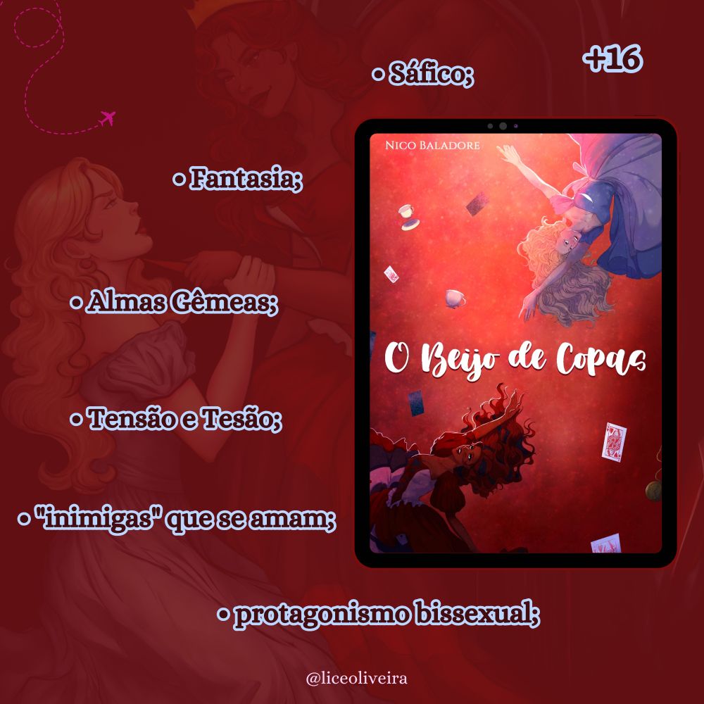 Imagem quadrada de cor vermelha aonde é o fundo transparência ha ilustração da rainha de copas e de Alice ajoelhada de frente para ela enquanto a rainha de copas encosta uma adaga no seu pescoço. No canto direito da imagem a um tablet onde na tela dele a capa ilustrada do livro "O beijo de Copas" do autor Nico Baladore (Um fundo vermelho brilhante, que é mais claro e luminoso na parte de cima e se torna mais escuro na parte de baixo. Há uma garota no canto superior direito e uma no canto inferior esquerdo, tentando alcançar a mão uma da outra na diagonal. Ambas parecem estar caindo. A garota em cima é branca, com cabelo loiro e um vestido azul. A garota embaixo é negra, com cabelo vermelho e mechas pretas, e um vestido bufante de cartas de baralho de Copas, em preto, branco e vermelho. Ao redor delas, cartas de baralho, xícaras de chá e relógios também caem. O título em fonte branca, "O Beijo de Copas", está no centro.)
Ao redor do tablet, tomando mais o lado esquerdo da imagem está os nomes em letra azul: sáfico; fantasia; Alma gêmeas; tensão e tesão; "inimigas" que se amam; protagonismo bissexual;