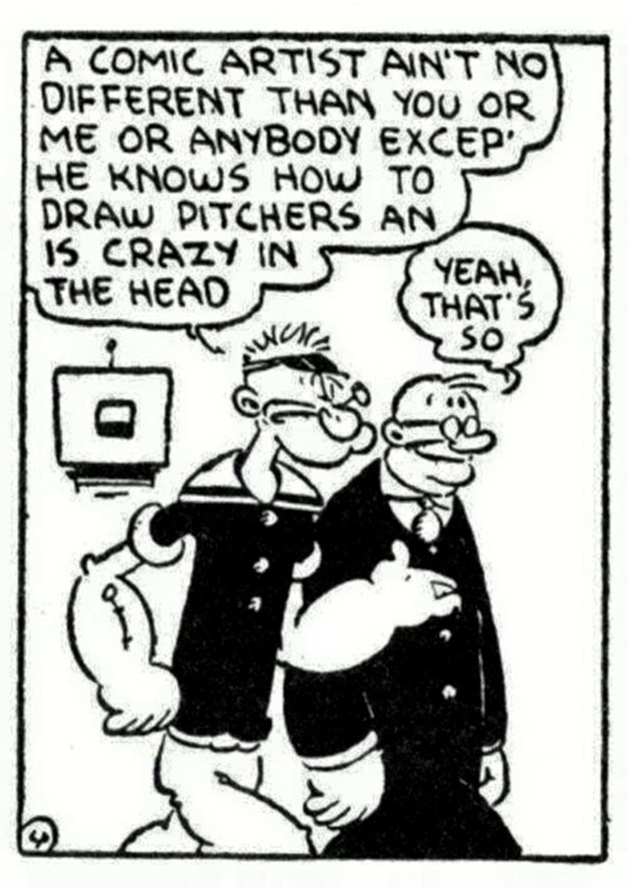 A panel of Popeye walking with an elderly man. 

Popeye: A comic artist ain't no different than you or me or anybody except he knows how to draw pitchers and is crazy in the head
Man: Yeah, that's so