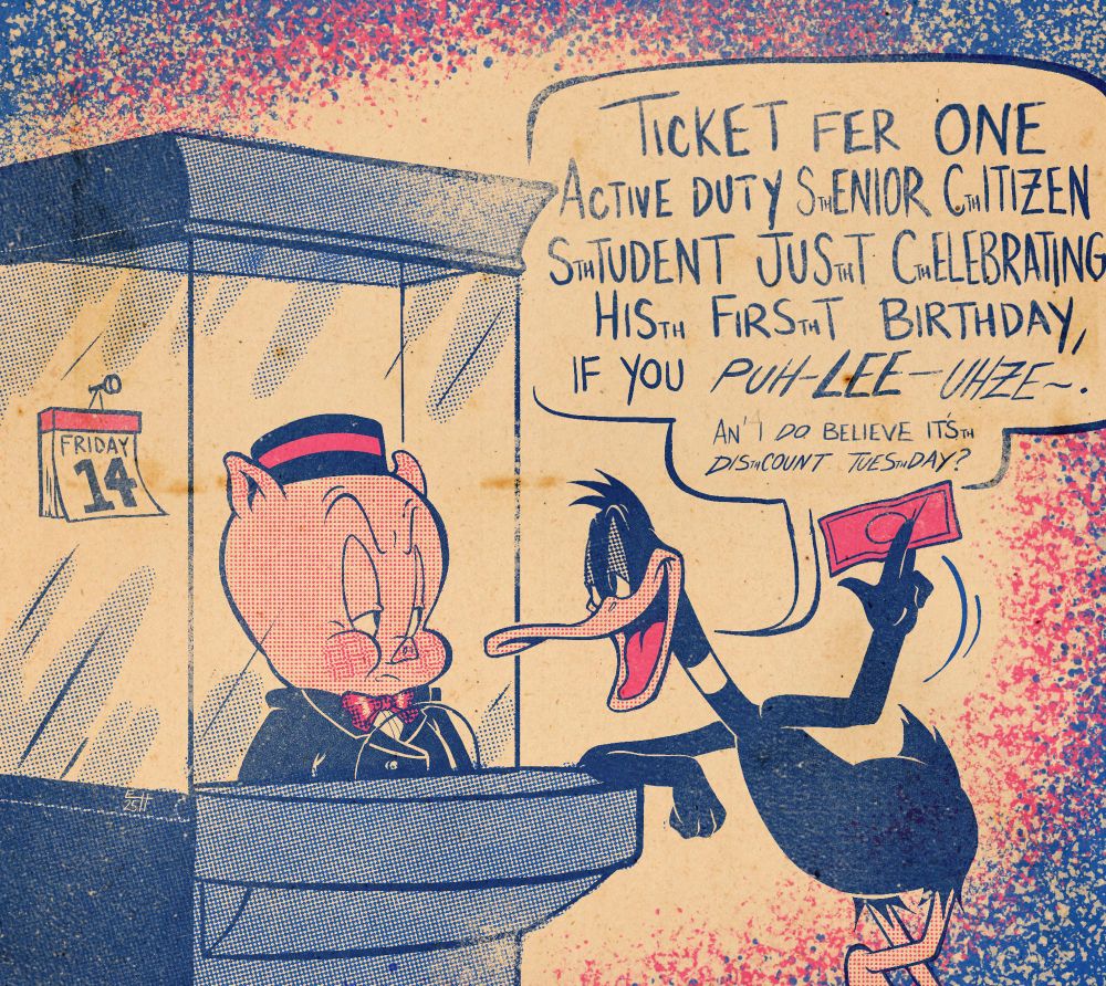 A drawing of Porky Pig and Daffy Duck. Porky is manning a box office in a theater usher’s uniform, glaring in annoyance at Daffy, who is leaning up against the box office with a dollar bill in his hand and saying:

“Ticket fer one active duty senior citizen student just celebrating his first birthday, if you puh-lee-uhze. And I do believe it’s discount Tuesday?”

There is also a calendar that plainly labels the date as Friday the 14th.