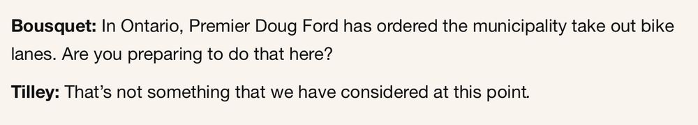 Bousquet: In Ontario, Premier Doug Ford has ordered the municipality take out bike lanes. Are you preparing to do that here? 

Tilley: That’s not something that we have considered at this point.