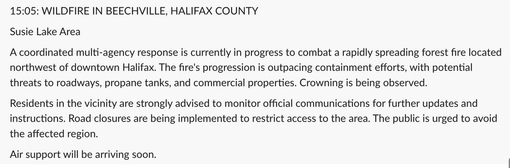 15:05: WILDFIRE IN BEECHVILLE, HALIFAX COUNTY
Susie Lake Area
A coordinated multi-agency response is currently in progress to combat a rapidly spreading forest fire located northwest of downtown Halifax. The fire's progression is outpacing containment efforts, with potential threats to roadways, propane tanks, and commercial properties. Crowning is being observed.
Residents in the vicinity are strongly advised to monitor official communications for further updates and instructions. Road closures are being implemented to restrict access to the area. The public is urged to avoid the affected region.
Air support will be arriving soon.