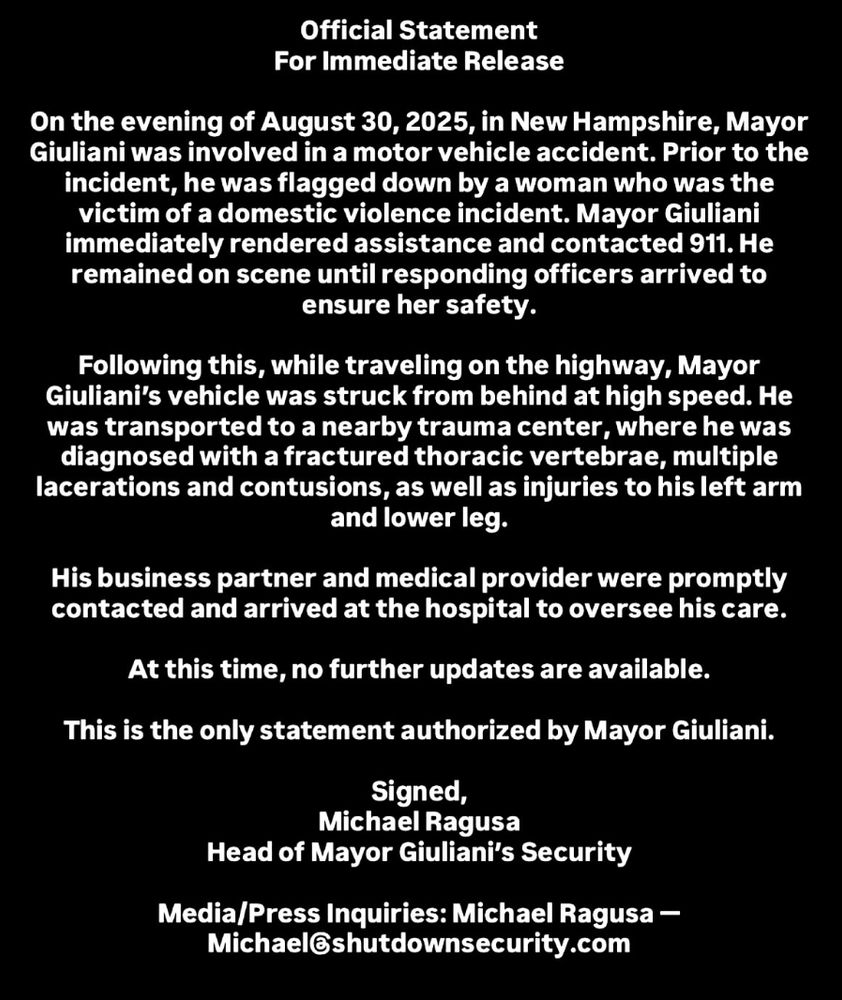 Official Statement For Immediate Release On the evening of August 30, 2025, in New Hampshire, Mayor Giuliani was involved in a motor vehicle accident. Prior to the incident, he was flagged down by a woman who was the victim of a domestic violence incident. Mayor Giuliani immediately rendered assistance and contacted 911. He remained on scene until responding officers arrived to ensure her safety. Following this, while traveling on the highway, Mayor Giuliani's vehicle was struck from behind at high speed. He was transported to a nearby trauma center, where he was diagnosed with a fractured thoracic vertebrae, multiple lacerations and contusions, as well as injuries to his left arm and lower leg. His business partner and medical provider were promptly contacted and arrived at the hospital to oversee his care. At this time, no further updates are available. This is the only statement authorized by Mayor Giuliani. Signed, Michael Ragusa Head of Mayor Giuliani's Security Media/Press Inquiries: Michael Ragusa - Michael@shutdownsecurity.com