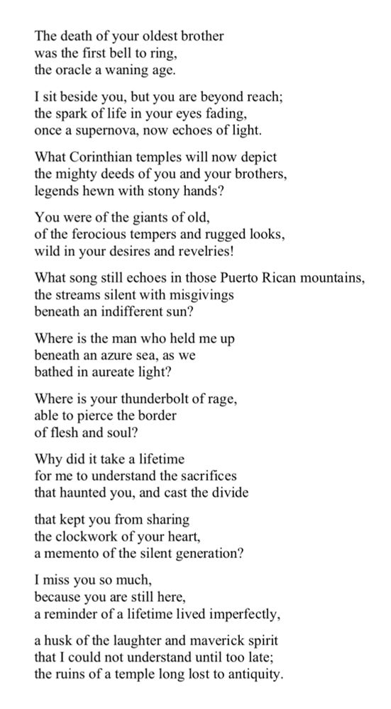 A poem that reads:

The death of your oldest brother
was the first bell ringing, 
the oracle of the demise of an age.
I sit beside you but you are beyond reach,
the spark of life in your eyes fading,
once a supernova, now echoes of light.
What Corinthian temples will now depict
the might deeds of you and your brothers,
the Titans of distant youth?
Where is the man who held me up
beneath an azure sea, as we 
bathed in aureate light?
Where is the thunder of rage
you were sometimes given to, 
in the face of defiance?
The fear of your words and gnashed teeth
kept me hidden in the shadow of my mother,
until the storm passed 
and you coaxed me with rough-hewn hands?
Where is the man I feared in my youth? 
Where is the man I loved and dreaded?
Why did it take a lifetime 
for me to understand the sacrifices
that haunted you, and cast the divide
the kept you from sharing 
the clockwork of your heart, 
a memento of the silent generation?
I miss you so much,
because you are still here,
a reminder of a lifetime lived imperfectly,
a husk of the laughter and maverick spirit
that I could not understand until too late;
the ruins of a temple long lost to antiquity. 
