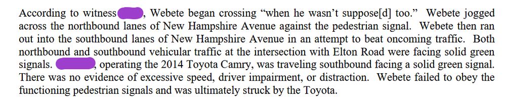 According to witness [redacted by us], Webete began crossing “when he wasn’t suppose[d] too.” Webete jogged across the northbound lanes of New Hampshire Avenue against the pedestrian signal. Webete then ran out into the southbound lanes of New Hampshire Avenue in an attempt to beat oncoming traffic. Both northbound and southbound vehicular traffic at the intersection with Elton Road were facing solid green signals. [Redacted by us], operating the 2014 Toyota Camry, was traveling southbound facing a solid green signal. There was no evidence of excessive speed, driver impairment, or distraction. Webete failed to obey the functioning pedestrian signals and was ultimately struck by the Toyota.