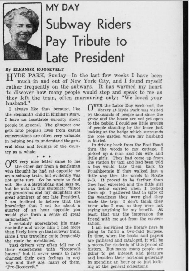 Eleanor Roosevelt, My Day, September 10, 1945. Image from the Washington Daily News, page 19. 

HYDE PARK, Sunday—In the last few weeks I have been much in and out of New York City, and I found myself rather frequently on the subways. It has warmed my heart to discover how many people would stop and speak to me as they left the train, often murmuring only: "We loved your husband."

I always like that because, like the elephant's child in Kipling's story, I have an insatiable curiosity about people in general. The glimpses one gets into people's lives from casual conversations are often very valuable in helping one to understand the general ideas and feelings of the country as a whole.

* * *

One very nice letter came to me the other day from a gentleman who thought he had sat opposite me on a subway train, but evidently was not quite sure. So he wrote to find out. He is himself a Republican and says so, but he puts in this sentence: "Since my grandsons and my daughter are great admirers of our late President, I am inclined to believe that the knowledge that I sat for about a quarter of an hour opposite you would give them a sense of great satisfaction."

I certainly appreciated his magnanimity and wrote him that I had more than likely been on that subway train, since I was travelling quite frequently the route he mentioned.

Taxi drivers very often tell me of their experiences with "Roosevelt haters," but it never seems to have changed their own feelings in any way and they are, many of them, "pro-Roosevelt."

* * *

Over the Labor Day weekend, the library at Hyde Park was visited by thousands of people and since the grave and the house are not yet open to the public, I could see little groups of people standing by the fence just looking at the hedge which surrounds the rose garden where my husband is buried.

In driving back from the Post Road through the woods to my cottage, one of those days, I picked up a man and his wife and little girls. They had come up from…