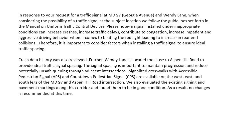 In response to your request for a traffic signal at MD 97 (Georgia Avenue) and Wendy Lane, when considering the possibility of a traffic signal at the subject location we follow the guidelines set forth in the Manual on Uniform Traffic Control Devices. Please note- a signal installed under inappropriate conditions can increase crashes, increase traffic delays, contribute to congestion, increase impatient and aggressive driving behavior when it comes to beating the red light leading to increase in rear end collisions.  Therefore, it is important to consider factors when installing a traffic signal to ensure ideal traffic spacing.

Crash data history was also reviewed. Further, Wendy Lane is located too close to Aspen Hill Road to provide ideal traffic signal spacing. The signal spacing is important to maintain progression and reduce potentially unsafe queuing through adjacent intersections.  Signalized crosswalks with Accessible Pedestrian Signal (APS) and Countdown Pedestrian Signal (C