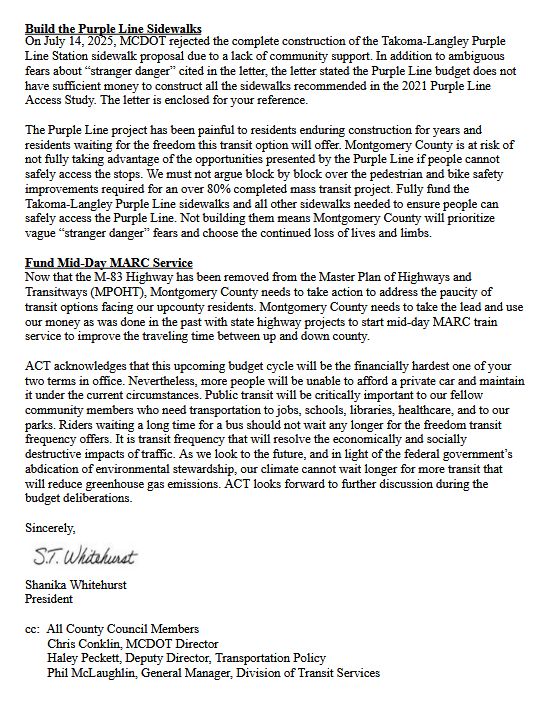 Build the Purple Line Sidewalks
On July 14, 2025, MCDOT rejected the complete construction of the Takoma-Langley Purple
Line Station sidewalk proposal due to a lack of community support. In addition to ambiguous
fears about “stranger danger” cited in the letter, the letter stated the Purple Line budget does not
have sufficient money to construct all the sidewalks recommended in the 2021 Purple Line
Access Study. The letter is enclosed for your reference.
The Purple Line project has been painful to residents enduring construction for years and
residents waiting for the freedom this transit option will offer. Montgomery County is at risk of
not fully taking advantage of the opportunities presented by the Purple Line if people cannot
safely access the stops. We must not argue block by block over the pedestrian and bike safety
improvements required for an over 80% completed mass transit project. Fully fund the
Takoma-Langley Purple Line sidewalks and all other sidewalks needed to ensure people can
safely access the Purple Line. Not building them means Montgomery County will prioritize
vague “stranger danger” fears and choose the continued loss of lives and limbs.
Fund Mid-Day MARC Service
Now that the M-83 Highway has been removed from the Master Plan of Highways and
Transitways (MPOHT), Montgomery County needs to take action to address the paucity of
transit options facing our upcounty residents. Montgomery County needs to take the lead and use
our money as was done in the past with state highway projects to start mid-day MARC train
service to improve the traveling time between up and down county.
ACT acknowledges that this upcoming budget cycle will be the financially hardest one of your
two terms in office. Nevertheless, more people will be unable to afford a private car and maintain
it under the current circumstances. Public transit will be critically important to our fellow
community members who need transportation to jobs, schools, libraries, healthcare, and to ou…