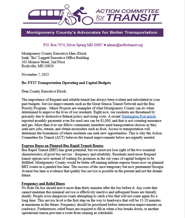 The importance of frequent and reliable transit has always been evident and articulated in your
past budgets. Service improvements such as the Great Seneca Transit Network and the Bus
Priority Program - Minor Projects are examples of what Montgomery County can do when
determined to improve the lives of our residents. Right now, our residents are threatened by
precarity due to destructive federal policy and rising costs. A recent Washington Post article
reported monthly payments even for used cars can be $1,000, and that is not counting insurance
and gas. More than ever our fellow community members need transportation choices as they
seek new jobs, retrain, and obtain necessities such as food. Access to transportation will
determine the boundaries of where residents can seek new opportunities. This is why the Action
Committee for Transit (ACT) believes the transit improvements below are urgently needed.
Express Buses on Planned Bus Rapid Transit Routes
Bus Rapid Transit (BRT) has great potential, but we must not lose sight of the two essential
characteristics of good bus service - frequency and reliability. Residents need more frequent
transit options now instead of waiting for promises in the out years of capital budgets to be
fulfilled. Montgomery County would be better off running interim express buses now on planned
BRT routes in a painted bus lane. The success of the once temporary but now permanent Georgia
Avenue bus lane is evidence that quality bus service is possible in the present and not the distant
future.
Frequency and Relief Buses
No Ride On bus should arrive more than thirty minutes after the bus before it. Any route that
cannot maintain this minimal service is effectively inactive and infrequent buses are literally
deadly. People cross dangerous roads attempting to catch a bus that will not come again for a
long time. This service level is the first step on the way to headways that will be 15-20 minutes
at maximum in the future. Frequency should be pr…