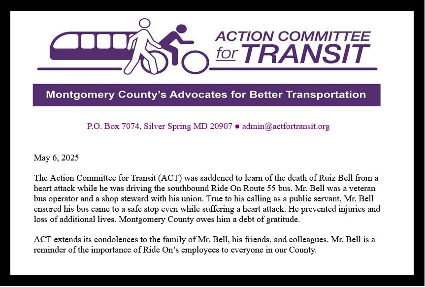 May 6, 2025

The Action Committee for Transit (ACT) was saddened to learn of the death of Ruiz Bell from a heart attack while he was driving the southbound Ride On Route 55 bus. Mr. Bell was a veteran bus operator and a shop steward with his union. True to his calling as a public servant, Mr. Bell ensured his bus came to a safe stop even while suffering a heart attack. He prevented injuries and loss of additional lives. Montgomery County owes him a debt of gratitude. 

ACT extends its condolences to the family of Mr. Bell, his friends, and colleagues. Mr. Bell is a reminder of the importance of Ride On’s employees to everyone in our County.
