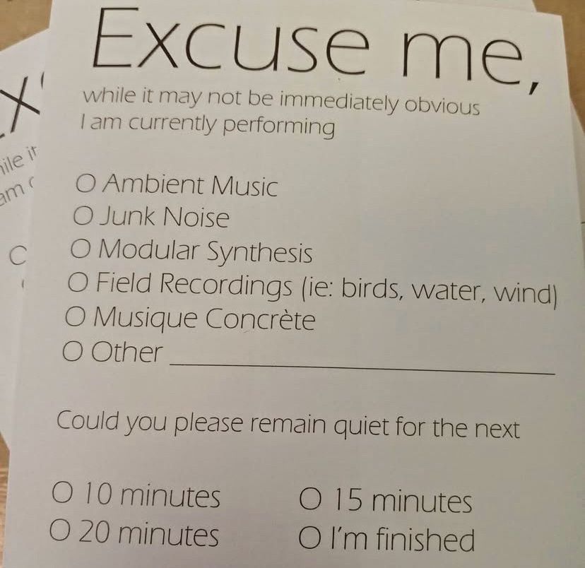 Excuse me, 
while it may not be immediately obvious I am currently performing:
-Ambient Music
-Junk Noise
-Modular Synthesis
-Field Recordings (ie. birds, water, wind)
-Musique Concrète
-Other _________________________________

Could you please remain quiet for the next 
-10 minutes
-15 minutes
-20 minutes
-I’m finished 