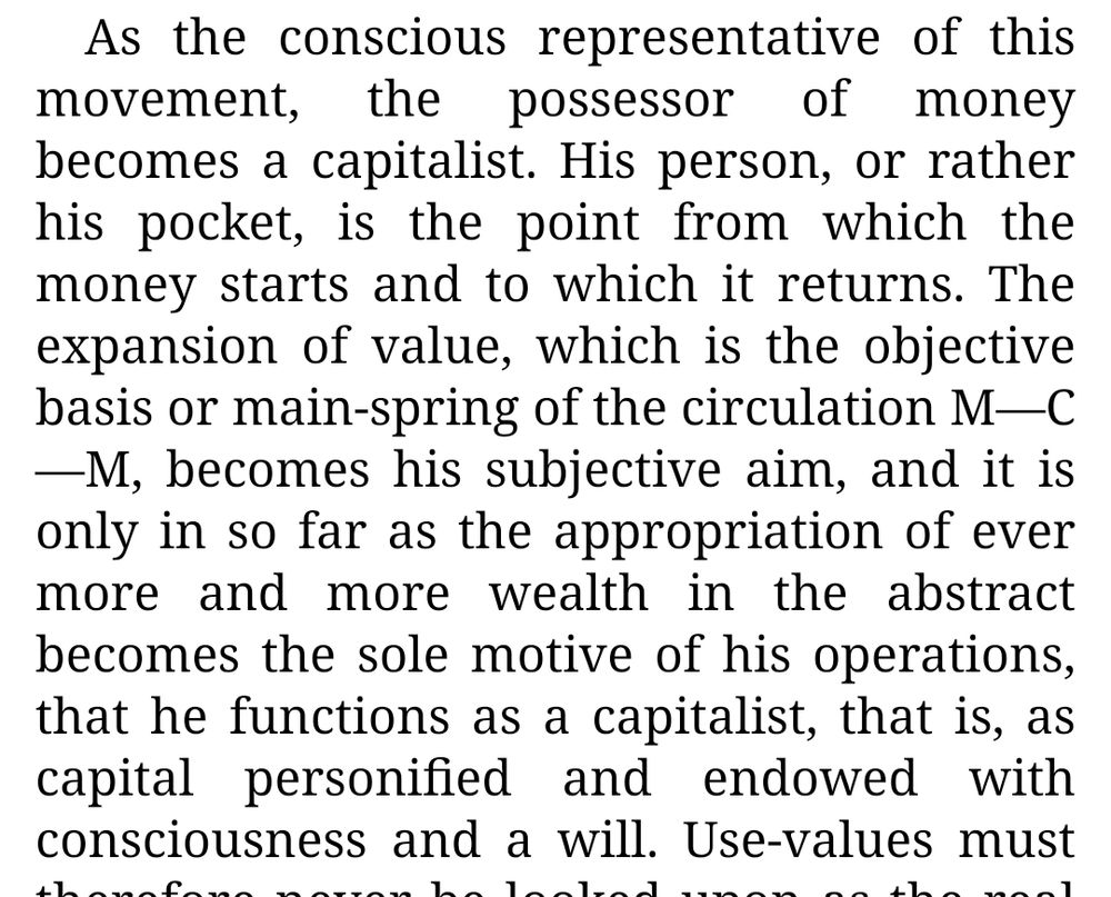 As the conscious representative of this movement, the possessor of money becomes a capitalist. His person, or rather his pocket, is the point from which the money starts and to which it returns. The expansion of value, which is the objective basis or main-spring of the circulation M—C—M, becomes his subjective aim, and it is only in so far as the appropriation of ever more and more wealth in the abstract becomes the sole motive of his operations, that he functions as a capitalist, that is, as capital personified and endowed with consciousness and a will.