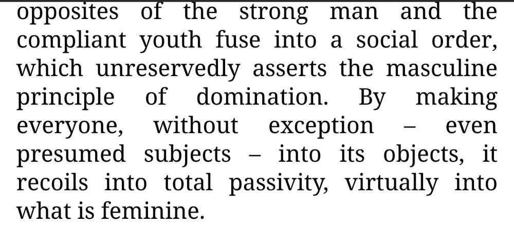 opposites of the strong man and the compliant youth fuse into a social order, which unreservedly asserts the masculine principle of domination. By making everyone, without exception – even presumed subjects – into its objects, it recoils into total passivity, virtually into what is feminine. 