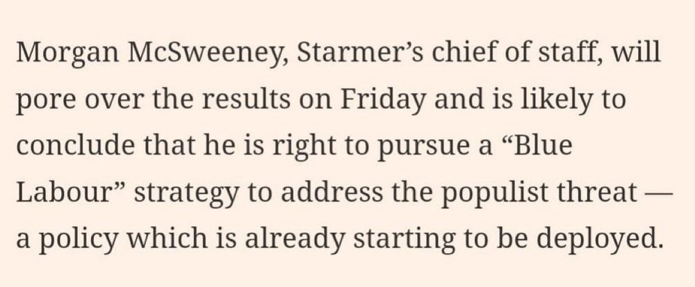 FT article text:

Morgan McSweeney, Starmer's chief of staff, will pore over the results on Friday and is likely to conclude that he right to pursue a "Blue Labour" strategy to address the populist threat - a policy which is already starting to be deployed.