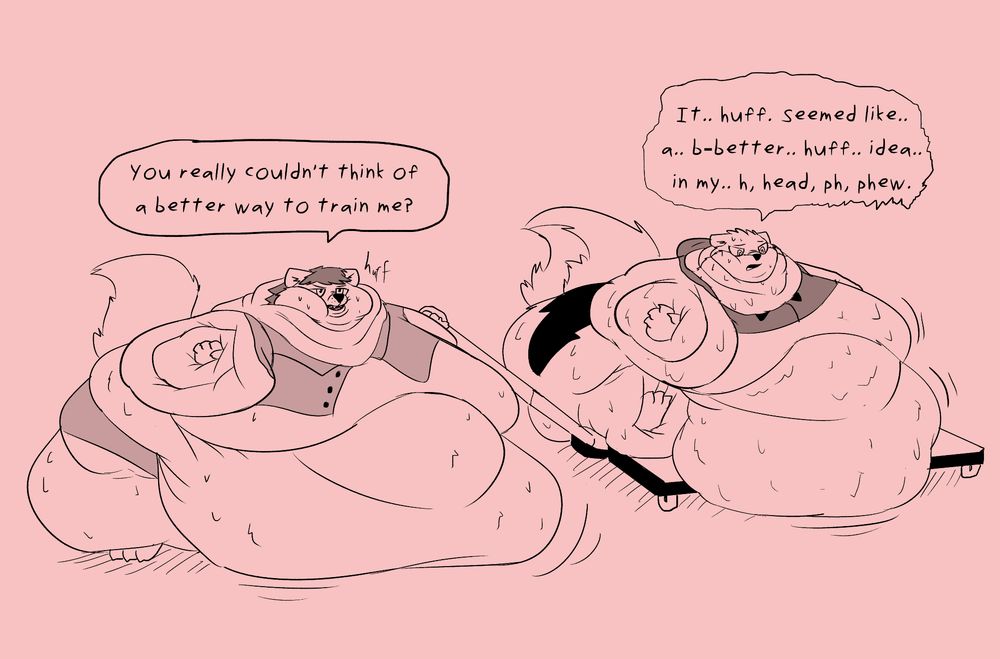 A sketch of two anthropomorphic animals, one coyote-man "Cassidy" and one weasel-girl "Haze", who are each extremely fat. The coyote holds the handle to a pallet which he is using to drag the weasel around as best as he can, as he is the only one of the two still able to walk. The weasel sits helplessly on the pallet, her thighs and belly sagging over the edges.

Both have bellies that spread on the floor, wide thighs, arms that sink into themselves nearly covering their hands. The coyote maintains his mobility by virtue of simply being taller than the weasel, even though he put on more weight than her. The coyotes vest is unbuttoned from his weight and his pants now appear to be shorts. The weasels sweater barely covers the very top of her chest and arms, but nothing else. 

Dialog between the two implies the extreme amount of fat on both of their bodies is the result of an ill-conceived plan concocted by the weasel girl. In a bid to make them both stronger, she schemed to make them so fat that they would always be training, with every action they take. Unfortunately she failed to account that their now extremely diminished stamina would hinder their ability to be willing to do anything, and the weight has been stuck on them for months longer than planned by this point, with no sign of significant progress towards losing the weight whatsoever. 

Cassidy, miffed at his circumstances and putting it into the tone of his sentence: "You really couldn't think of a better way to train me?"

Haze replies stammering, sweaty, nervous at her prolonged fat status, and very out of breath from doing nothing: "It.. huff.. seemed like.. a.. b-better.. huff.. idea.. in my.. h, head, ph, phew."