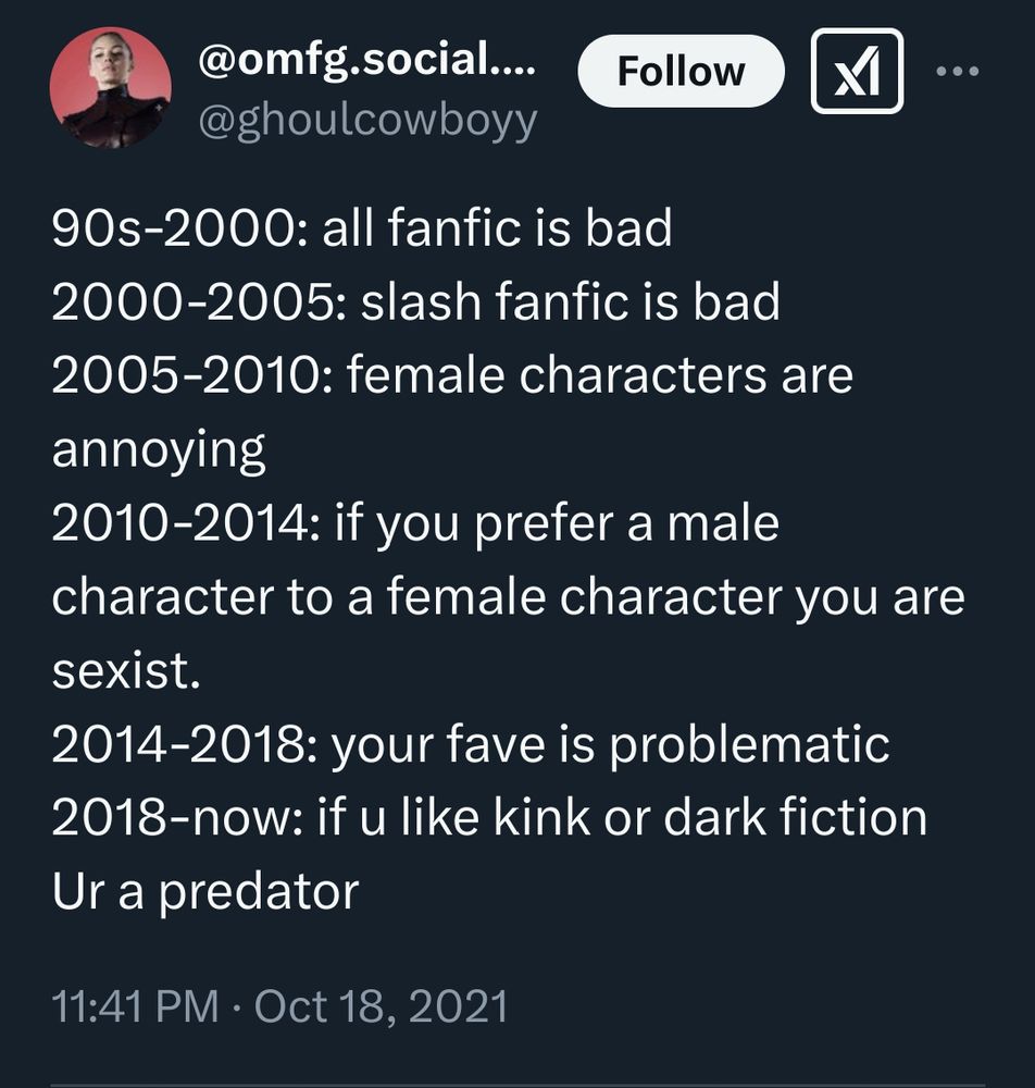 Ghoul cowboy tweeted on October 18, 2021:
90s-2000: all fanfic is bad 
2000-2005: slash fanfic is bad
2005-2010: female characters are annoying
2010-2014: if you prefer a male character to a female character you are sexist.
2014-2018: your fave is problematic 
2018-now: if u like kink or dark fiction Ur a predator