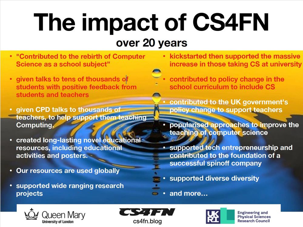 The impact of CS4FN over 20 years
• "Contributed to the rebirth of Computer
Science as a school subject”
• given talks to tens of thousands of
students with positive feedback from
students and teachers
• given CPD talks to thousands of
teachers, to help support them teaching
Computing.
• created long-lasting novel educational
resources, including educational
activities and posters.
• Our resources are used globally
• supported wide ranging research
projects
• kickstarted then supported the massive
increase in those taking CS at university
• contributed to policy change in the
school curriculum to include CS
• contributed to the UK government's
policy change to support teachers
• popularised approaches to improve the
teaching of computer science
• supported tech entrepreneurship and
contributed to the foundation of a
successful spinoff company
• supported diverse diversity
• and more…