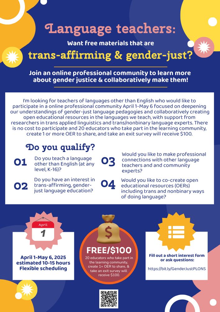 Language teachers: Want free materials that are trans-affirming & gender-just? Join an online professional community to learn more about gender justice & collaboratively make them! I'm looking for teachers of languages other than English who would like to participate in a online professional community April 1-May 6 focused on deepening our understandings of gender-just language pedagogies and collaboratively creating open educational resources in the languages we teach, with support from researchers in trans applied linguistics and trans/nonbinary language experts. There is no cost to participate and 20 educators who take part in the learning community, create 1 or more OER to share, and take an exit survey will receive $100. Do you qualify? 1. Do you teach a language other than English (at any level, K-16)? 2. Do you have an interest in trans-affirming, gender-just language education? 3. Would you like to make professional connections with other language teachers and community experts? 4. Would you like to co-create open educational resources (OERs) including trans and nonbinary ways of doing language? April 1-May 6, 2025. Estimated 10-15 hours. Flexible scheduling. Free/$100: 20 educators who take part in the free learning community, create 1+ OER to share, & take an exit survey will receive $100. Fill out a short interest form or ask questions: https://bit.ly/GenderJustPLONS