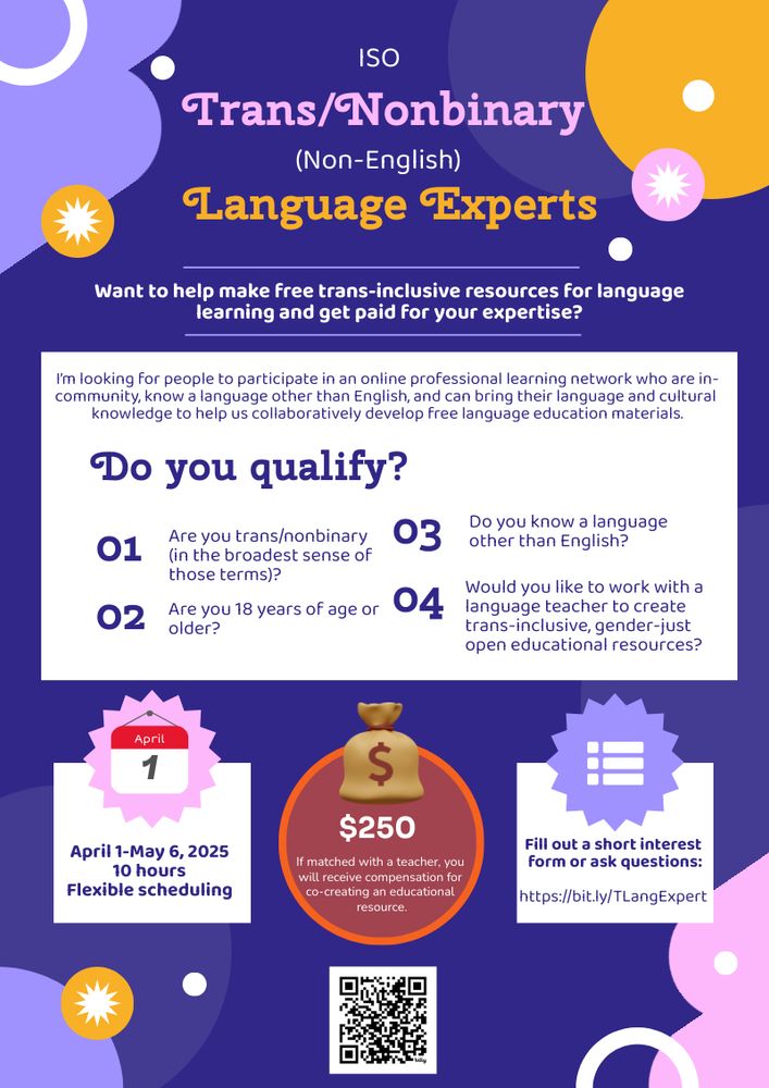 ISO Trans/Nonbinary (Non-English) Language Experts. Want to help make free trans-inclusive resources for language learning and get paid for your expertise? I’m looking for people to participate in an online professional learning network April 1-May 6 who are in-community and can bring their language and cultural knowledge to help us collaboratively develop free language education materials. Do you qualify? 1. Are you trans/nonbinary (in the broadest sense of these terms)? 2. Are you at least 18 years of age or older? 3. Do you know a language other than English? 4. Would you like to work with a language teacher to create trans-inclusive open educational resources? April 1-May 6, 2025 10 hours Flexible Scheduling. If matched with a teacher, you will receive $250 compensation for co-creating an educational resource. Fill out a short interest form or ask questions: https://bit.ly/TLangExpert