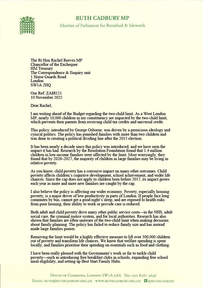 Dear Rachel, I am writing ahead of the Budget regarding the two-child limit. As a West London MP, nearly 10,000 children in my constituency are impacted by the two-child limit, which prevents their parents from receiving child tax credits and universal credit. This policy, introduced by George Osborne, was driven by a pernicious ideology and cynical politics. The policy has punished families with more than two children and was done to creating a political dividing line after the 2015 election.

It has been nearly a decade since this policy was introduced, and we have seen the impact it has had. Research by the Resolution Foundation found that 1.4 million children in low-income families were affected by the limit. Most worryingly, they found that by 2026–2027, the majority of children in large families may be living in relative poverty.

As you know, child poverty has a corrosive impact on many other outcomes. Child poverty affects children’s cognitive development, school achievement, and wider life chances. 

Since the cap does not apply to children born before 2017, its impact grows each year as more and more new families are caught by the cap. I also believe the policy is affecting our wider economy. Poverty, especially housing poverty, is a major driver of low productivity in parts of London. If people face long commutes by bus, cannot get a good night’s sleep, and are exposed to health risks

from poor housing, their ability to work or provide care is reduced.
Both adult and child poverty drive many other public service costs—in the NHS, adult social care, the criminal justice system, and for local authorities. Research has also shown that families are often unaware of the two-child limit when making decisions

about family planning. The policy has failed to reduce family size and has instead made large families poorer.

Removing the limit would be a highly effective measure to lift over 300,000 children out of poverty and transform life changes
