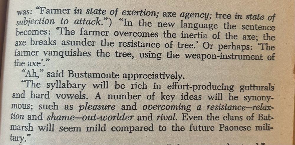 was: "Farmer in state of exertion; axe agency; tree in state of subjection to attack.") "In the new language the sentence becomes: The farmer overcomes the inertia of the axe; the axe breaks asunder the resistance of tree.' Or perhaps: "The farmer vanquishes the tree, using the weapon-instrument of the axe'."
"Ah," said Bustamonte appreciatively.
"The syllabary will be rich in effort-producing gutturals and hard vowels. A number of key ideas will be synony-mous; such as pleasure and overcoming a resistance-relax-tion and shame-out-worlder and rival. Even the clans of Bat-marsh will seem mild compared to the future Paonese military.
