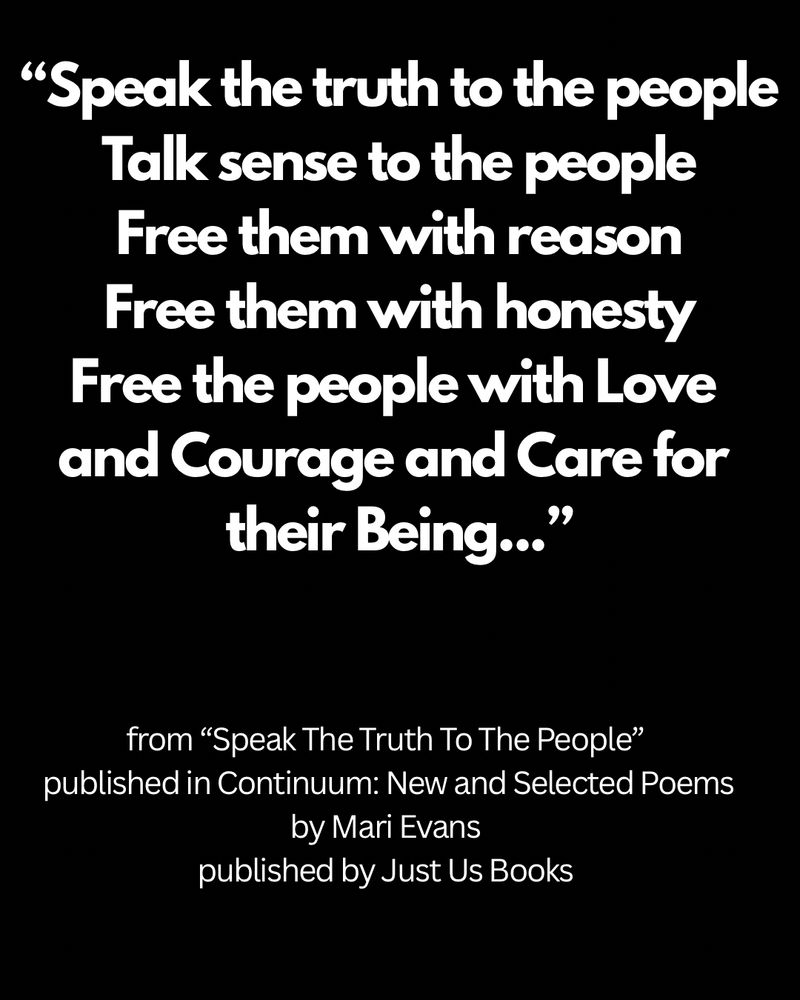 Excerpt text:

“Speak the truth to the people
Talk sense to the people
Free them with reason
Free them with honesty
Free the people with Love 
and Courage and Care for 
their Being...”

from “Speak The Truth To The People” published in Continuum: New and Selected Poems by Mari Evans

