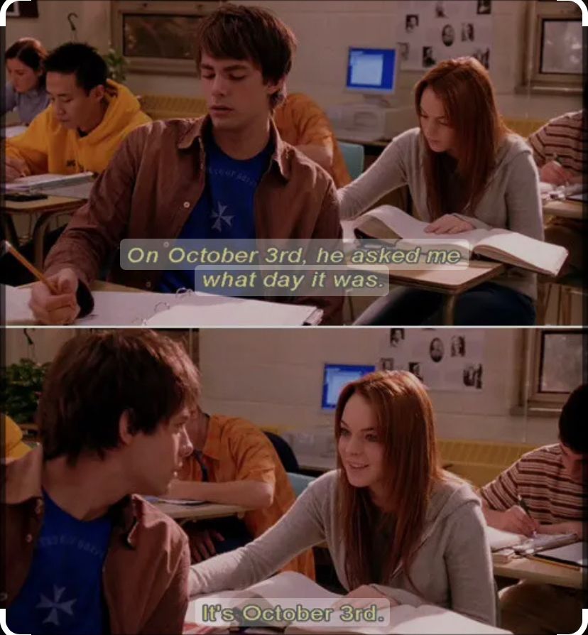 Scene from Mean Girls- in class when Aaron turns around to ask Cady what day it is. She replies ´Its October 3rd’