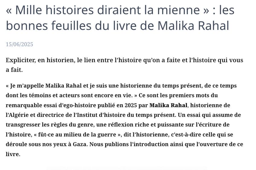 
« Mille histoires diraient la mienne » : les bonnes feuilles du livre de Malika Rahal

    15/06/2025	

Expliciter, en historien, le lien entre l’histoire qu’on a faite et l’histoire qui vous a fait.

« Je m’appelle Malika Rahal et je suis une historienne du temps présent, de ce temps dont les témoins et acteurs sont encore en vie. » Ce sont les premiers mots du remarquable essai d’ego-histoire publié en 2025 par Malika Rahal, historienne de l’Algérie et directrice de l’Institut d’histoire du temps présent. Un essai qui assume de transgresser les règles du genre, une réflexion riche et puissante sur l’écriture de l’histoire, « fût-ce au milieu de la guerre », dit l’historienne, c’est-à-dire celle qui se déroule sous nos yeux à Gaza. Nous publions l’introduction ainsi que l’ouverture de ce livre.