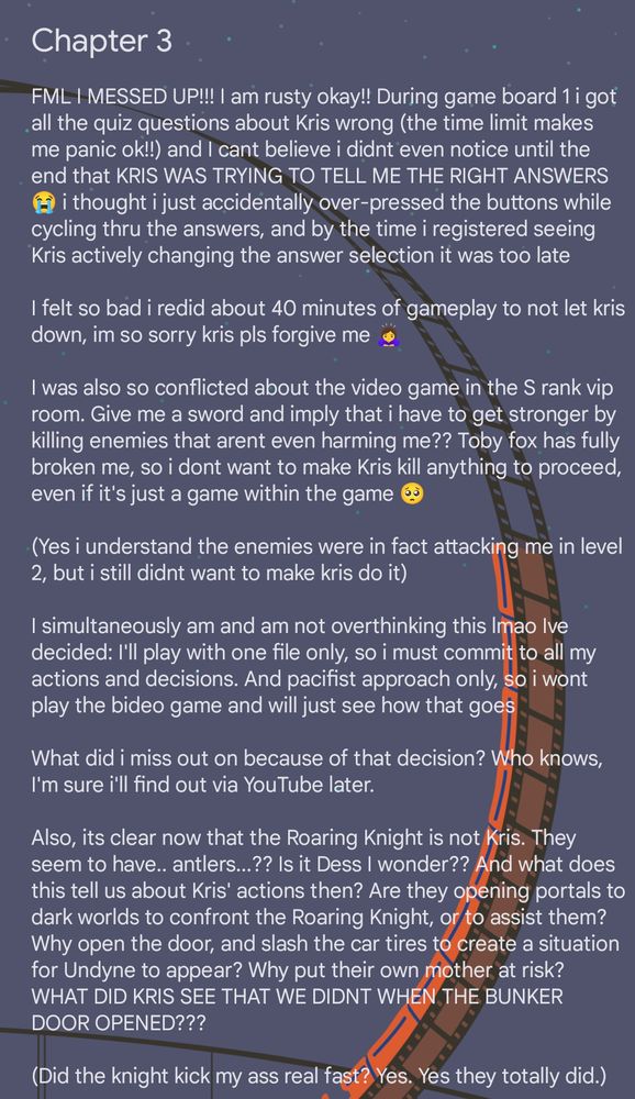 Screenshot of a spoiler-filled text post that reads: Chapter 3 FML I MESSED UP!!! I am rusty okay!! During game board 1 i got all the quiz questions about Kris wrong (the time limit makes me panic ok!!) and I cant believe i didnt even notice until the end that KRIS WAS TRYING TO TELL ME THE RIGHT ANSWERS 😭 i thought i just accidentally over-pressed the buttons while cycling thru the answers, and by the time i registered seeing Kris actively changing the answer selection it was too late I felt so bad i redid about 40 minutes of gameplay to not let kris down, im so sorry kris pls forgive me 🙇‍♀️ I was also so conflicted about the video game in the S rank vip room. Give me a sword and imply that i have to get stronger by killing enemies that arent even harming me?? Toby fox has fully broken me, so i dont want to make Kris kill anything to proceed, even if it's just a game within the game 🥺 (Yes i understand the enemies were in fact attacking me in level 2, but i still didnt want to make kris do it) I simultaneously am and am not overthinking this lmao Ive decided: I'll play with one file only, so i must commit to all my actions and decisions. And pacifist approach only, so i wont play the bideo game and will just see how that goes What did i miss out on because of that decision? Who knows, I'm sure i'll find out via YouTube later. Also, its clear now that the Roaring Knight is not Kris. They seem to have.. antlers...?? Is it Dess I wonder?? And what does this tell us about Kris' actions then? Are they opening portals to dark worlds to confront the Roaring Knight, or to assist them? Why open the door, and slash the car tires to create a situation for Undyne to appear? Why put their own mother at risk? WHAT DID KRIS SEE THAT WE DIDNT WHEN THE BUNKER DOOR OPENED??? (Did the knight kick my ass real fast? Yes. Yes they totally did.)