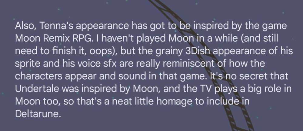 Screenshot of a spoiler-filled text post that reads: Also, Tenna's appearance has got to be inspired by the game Moon Remix RPG. I haven't played Moon in a while (and still need to finish it, oops), but the grainy 3Dish appearance of his sprite and his voice sfx are really reminiscent of how the characters appear and sound in that game. It's no secret that Undertale was inspired by Moon, and the TV plays a big role in Moon too, so that's a neat little homage to include in Deltarune.