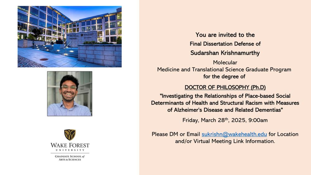 Dissertation defense flyer with a white and cream background. The left hand side has a picture of the Wake Forest School of Medicine, a headshot of Sud smiling in a checked Blue shirt, and a logo of the Wake Forest Graduate School of Arts and Sciences from top to bottom. The right hand side has a block of text that reads as follows:

You are invited to the Final Dissertation Defense of Sudarshan Krishnamurthy
Molecular Medicine and Translational Science Graduate Program for the degree of DOCTOR OF PHILOSOPHY (Ph.D)
"Investigating the Relationships of Place-based Social
Determinants of Health and Structural Racism with Measures of Alzheimer's Disease and Related Dementias"
Friday, March 28th, 2025, 9:00am
Please DM or Email sukrishn@wakehealth.edu for Location and/or Virtual Meeting Link Information.