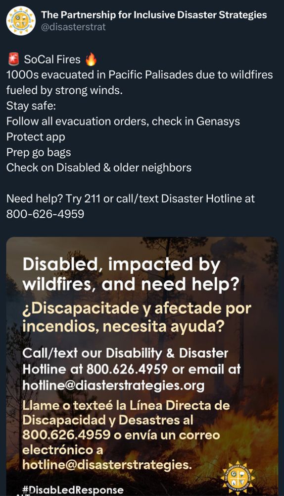 Tweet from: The Partnership for Inclusive Disaster Strategies @disasterstrat
“SoCal Fires
1000s evacuated in Pacific Palisades due to wildfires fueled by strong winds.
Stay safe:
Follow all evacuation orders, check in Genasys Protect app
Prep go bags
Check on Disabled & older neighbors
Need help? Try 211 or call/text Disaster Hotline at 800-626-4959

Image: 
Disabled, impacted by wildfires, and need help?
¿Discapacitade y afectade por incendios, necesita ayuda?
Call/text our Disability & Disaster
Hotline at 800.626.4959 or email at hotline@diasterstrategies.org

Llame o texteé la Línea Directa de Discapacidad y Desastres al 800.626.4959 o envía un correo electrónico a
hotline@disasterstrategies.”