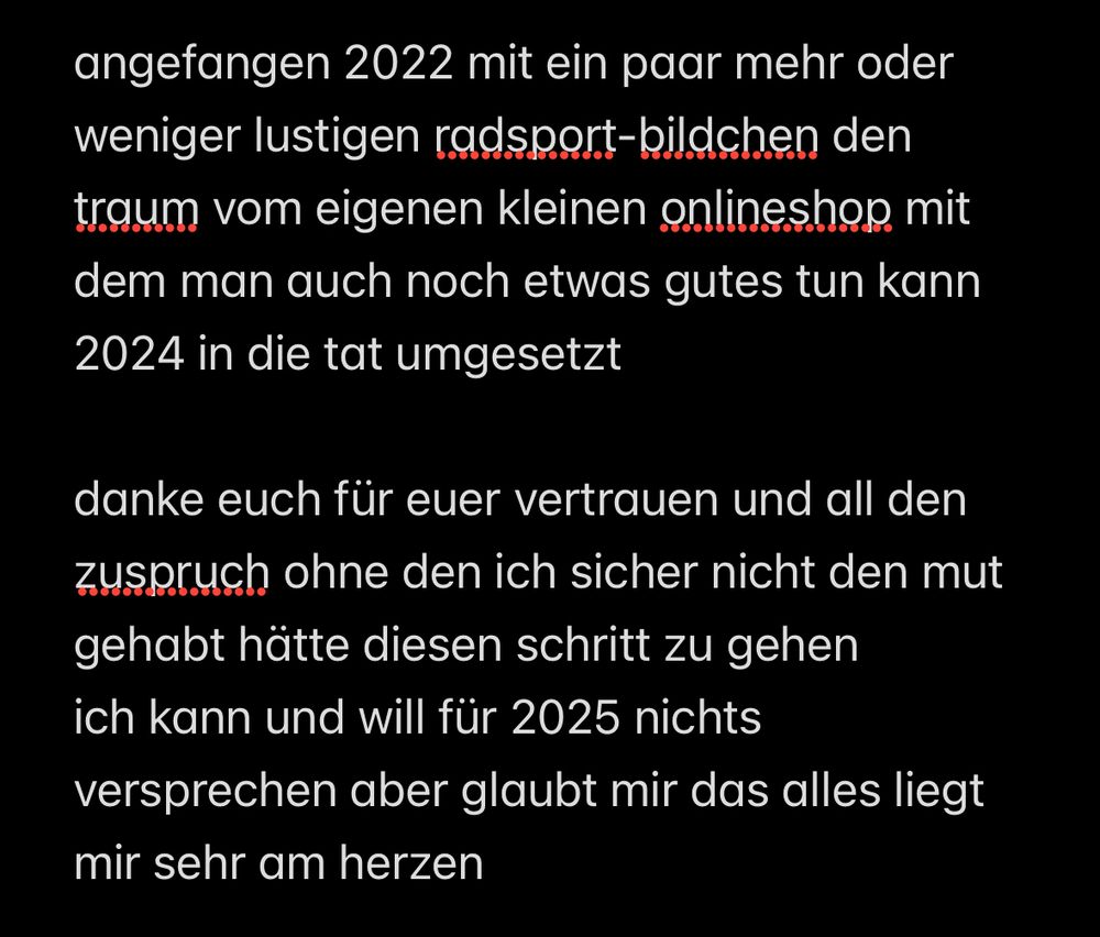 angefangen 2022 mit ein paar mehr oder weniger lustigen radsport-bildchen den traum vom eigenen kleinen onlineshop mit dem man auch noch etwas gutes tun kann
2024 in die tat umgesetzt
danke euch für euer vertrauen und all den zuspruch ohne den ich sicher nicht den mut gehabt hätte diesen schritt zu gehen ich kann und will für 2025 nichts versprechen aber glaubt mir das alles liegt
mir sehr am herzen
