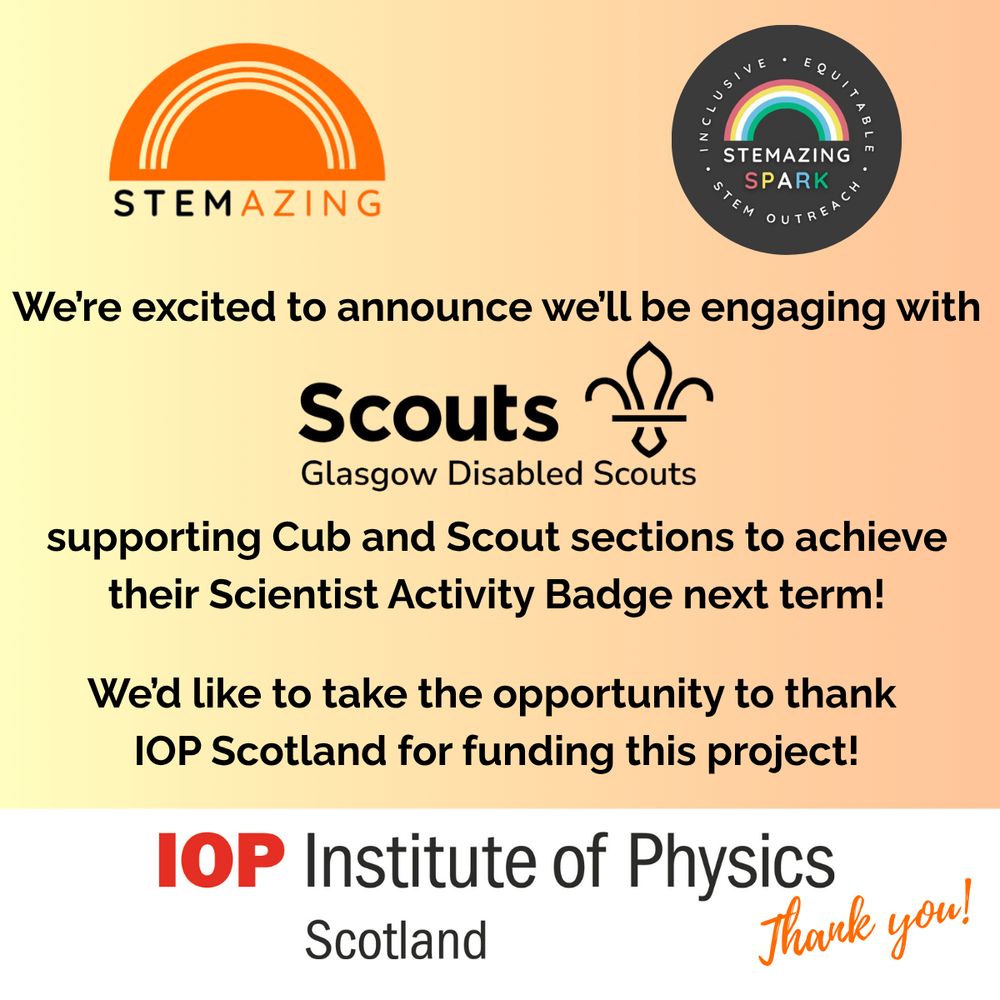 STEMAZING 
Inclusive - Equitable - STEMAZING Spark - STEM Outreach
We're excited to announce we'll be engaging with 
Scout Logo
Glasgow Disabled Scouts supporting Cub and Scout sections to achieve their Scientist Activity Badge next term! 
We'd like to take the opportunity to thank IOP Scotland for funding this project!
IOP Institute of Physics Scotland 
Thank you!