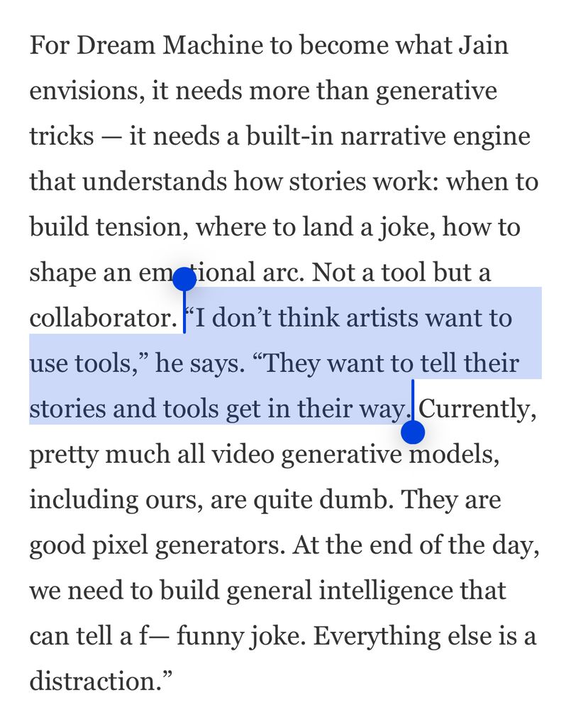 For Dream Machine to become what Jain envisions, it needs more than generative tricks — it needs a built-in narrative engine that understands how stories work: when to build tension, where to land a joke, how to shape an emotional arc. Not a tool but a collaborator. “I don’t think artists want to use tools,” he says. “They want to tell their stories and tools get in their way. Currently, pretty much all video generative models, including ours, are quite dumb. They are good pixel generators. At the end of the day, we need to build general intelligence that can tell a f— funny joke. Everything else is a distraction.”