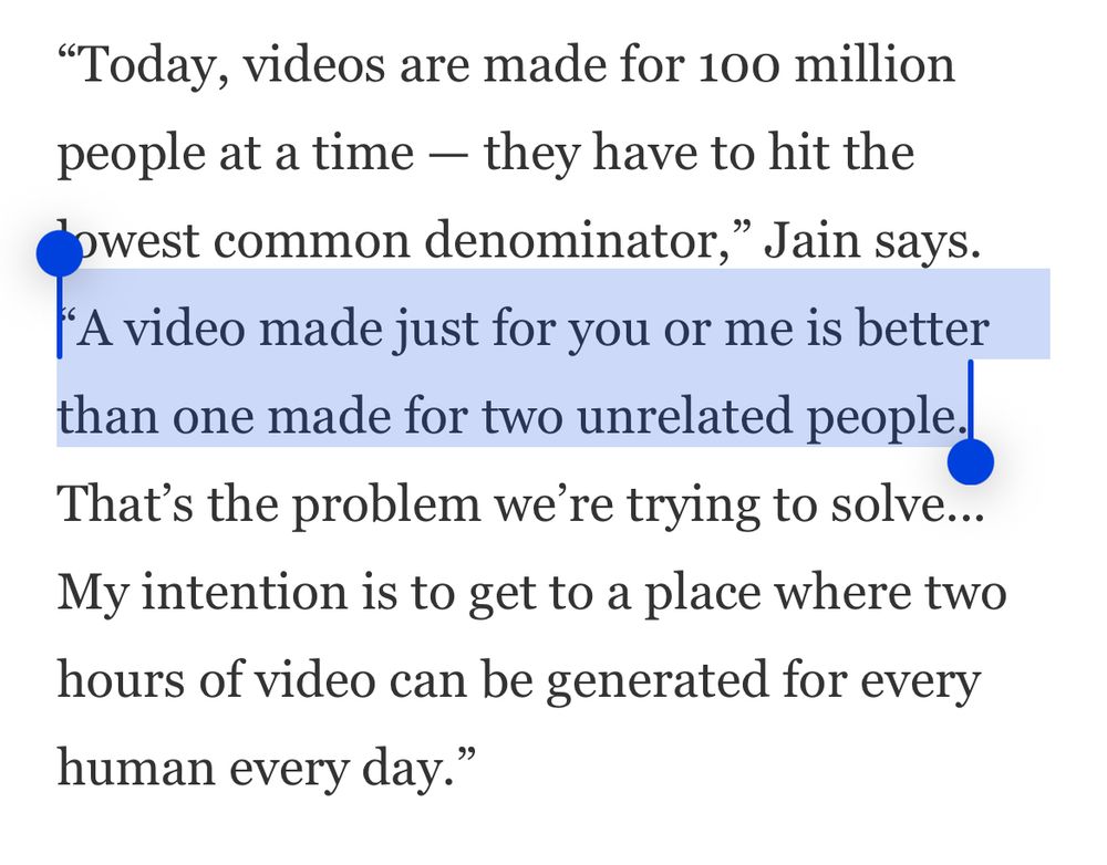 “Today, videos are made for 100 million people at a time — they have to hit the lowest common denominator,” Jain says. “A video made just for you or me is better than one made for two unrelated people. That’s the problem we’re trying to solve... My intention is to get to a place where two hours of video can be generated for every human every day.”