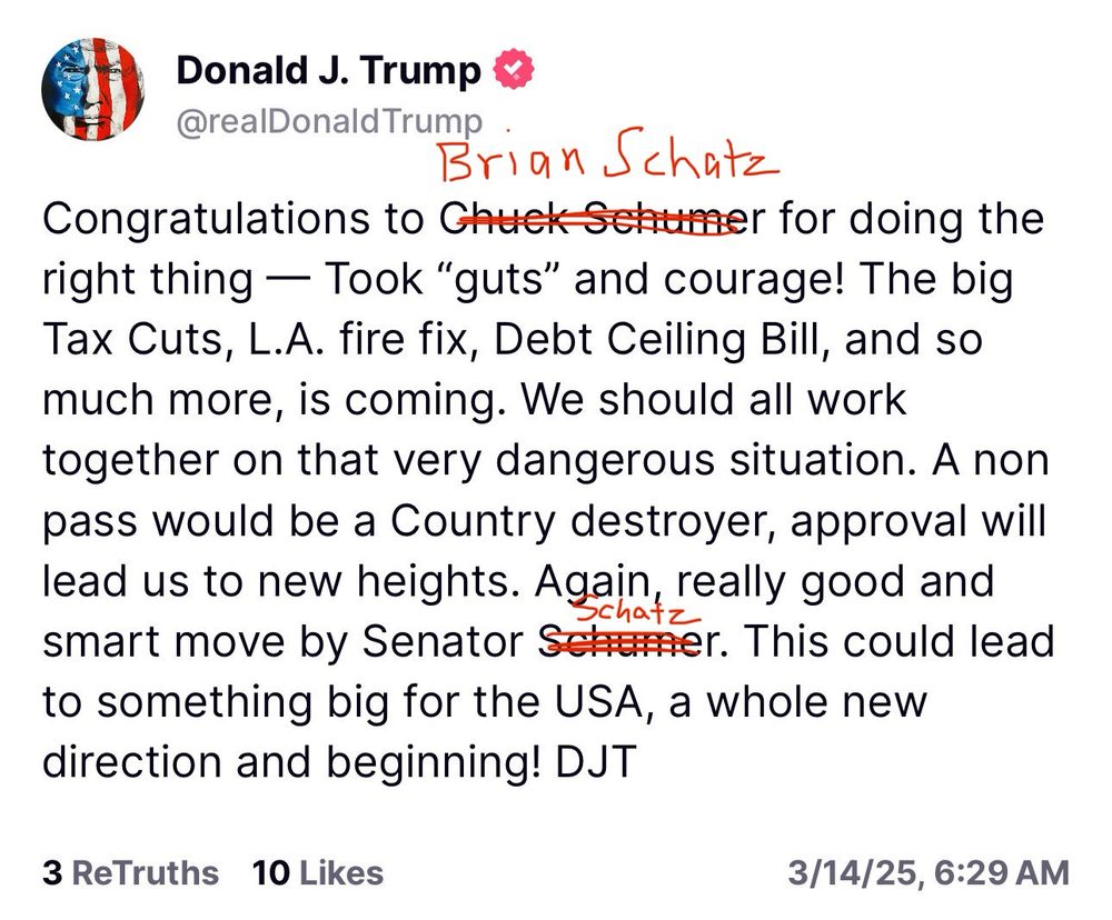 Trump tweet (but replace “Chuck Schumer” with “Brian Schatz”):

Congratulations to Chuck Schumer for doing the right thing — Took "guts" and courage! The big Tax Cuts, L.A. fire fix, Debt Ceiling Bill, and so much more, is coming. We should all work together on that very dangerous situation. A non pass would be a Country destroyer, approval will lead us to new heights. Again, really good and smart move by Senator Schumer. This could lead to something big for the USA, a whole new direction and beginning! DJT
3/14/25, 6:29 AM