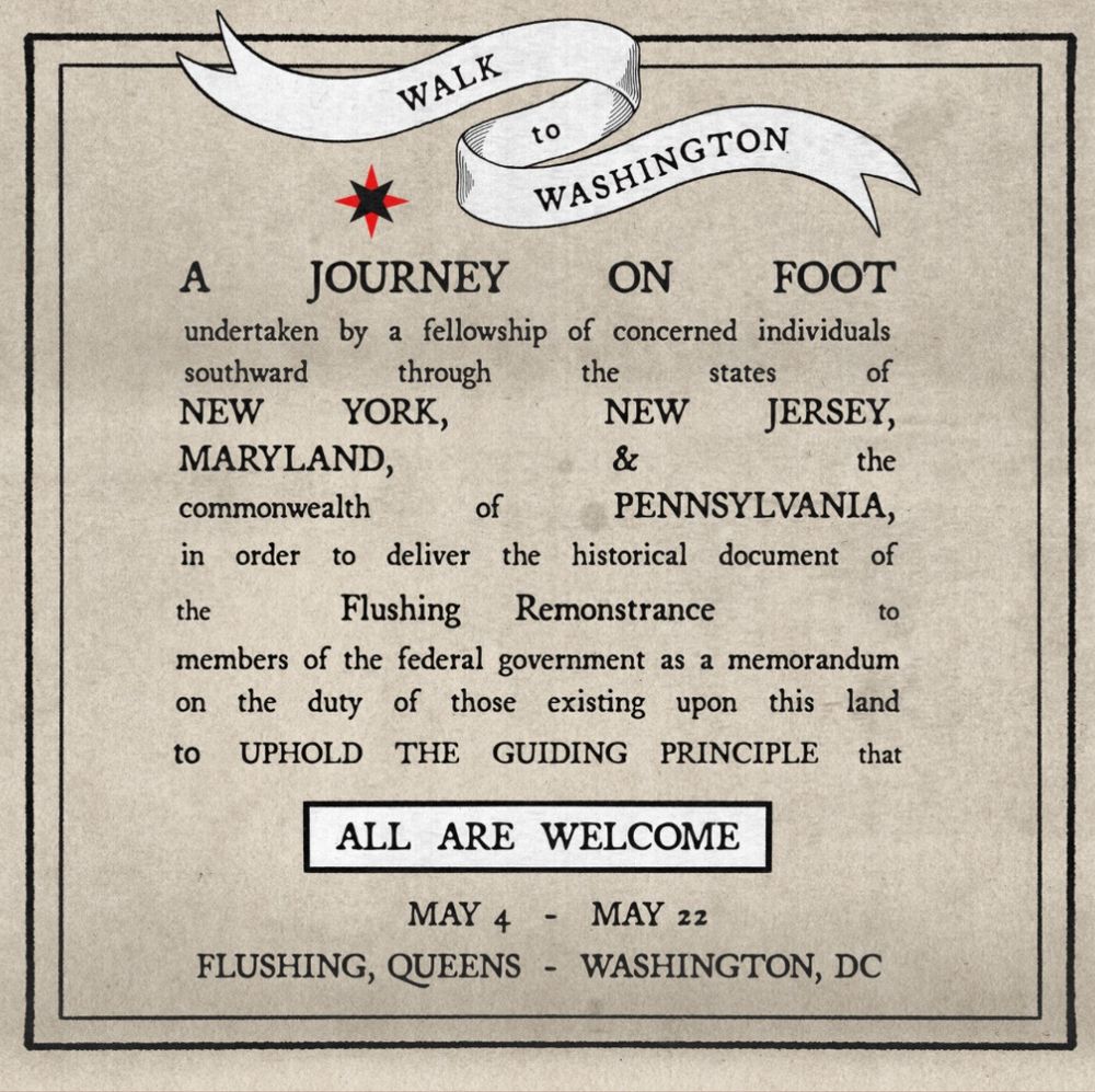 Flyer from Quaker Walk 2025:
Walk to Washington
A journey on foot undertaken by a fellowship of concerned individuals southward through the states of New York, New Jersey, Maryland, & the commonwealth of Pennsylvania, in order to deliver the historical document of the Flushing Remonstrance to members of the federal government as a memorandum on the duty of those existing upon this land to uphold the guiding principle that all are welcome. 
May 4 - May 22
Flushing, Queens - Washington DC