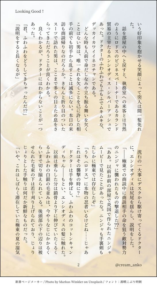 いう好印象を抱かせる笑顔によって突入は間一髪免れた。
　話を部屋の中へと戻すと、執務室への来客とは当然のようにロドスのビジネスパートナーであるカランド貿易の主宰たるエンシオディス・シルバーアッシュであった。ドクターのふわふわでもふもふでムキムキな、デッカイカワイイネコチャンである。
　どんな時も人前で身だしなみや立ち振る舞いを欠くことはない男は、唯一それを欠くことを己に許した相手の前でも初手から乱すことは滅多にない。本日の来訪も商談帰りなのだろうか。きちんと折り目のついたスーツで訪れた男は、ここまで多くの目とため息をさらってきただろうことが良くわかる。
　良くわかるが、ドクターにはわからないことが一つあった。
「君、ふわふわをどうしてきちゃったんだ！？」
「説明をすると長くなるが」
　流石の一大事にデスクから駆け寄ってくるドクターに、エンシオディスは尻尾を揺らし、説明をした。
「――極東での商談中に商談相手の命を狙う敵対勢力のニンジャに襲われたものの撃退した？？」
「ああ。以前お前の部屋で炎国で作られたニンジャムービーで見たことがあったな。ニンジャも手裏剣もたしかに極東では存在したぞ」
「うち（ロドス）に本物の忍者いるけどね……じゃあこれはその襲撃の時に？」
　ドクターは手を伸ばし、ふわふわのコットンキャンディちゃん――もとい、エンシオディスの髪に触れた。
　以前は垂らした分は鎖骨より下に伸びていたくるくるふわふわの白銀の毛並みは、今やうなじにかかるくらいまで切り揃えられている。後頭部の下の辺りは被せられた毛束の下は若干刈り上げられており、じょりじょりとした手触りは何だか新鮮なものだった。
「いや、これはしばらく滞在していた極東の夏の湿気