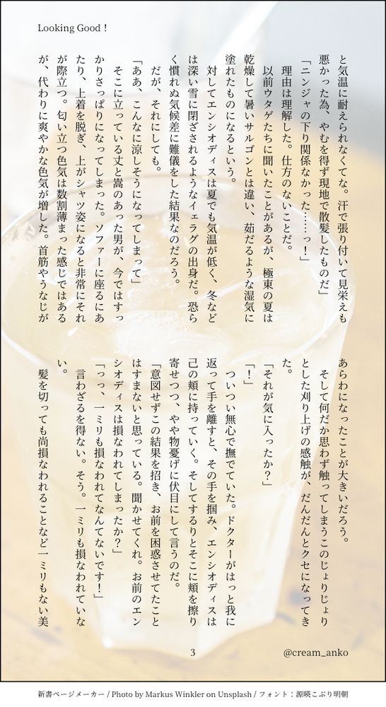と気温に耐えられなくてな。汗で張り付いて見栄えも悪かった為、やむを得ず現地で散髪したものだ」
「ニンジャの下り関係なかった……っ！」
　理由は理解した。仕方のないことだ。
　以前ウタゲたちに聞いたことがあるが、極東の夏は乾燥して暑いサルゴンとは違い、茹だるような湿気に塗れたものになるという。
　対してエンシオディスは夏でも気温が低く、冬などは深い雪に閉ざされるようなイェラグの出身だ。恐らく慣れぬ気候差に難儀をした結果なのだろう。
　だが、それにしても。
「ああ、こんなに涼しそうになってしまって」
　そこに立っている丈と嵩のあった男が、今ではすっかりさっぱりになってしまった。ソファーに座るにあたり、上着を脱ぎ、上がシャツ姿になると非常にそれが際立つ。匂い立つ色気は数割薄まった感じではあるが、代わりに爽やかな色気が増した。首筋やうなじがあらわになったことが大きいだろう。
　そして何だか思わず触ってしまうこのじょりじょりとした刈り上げの感触が、だんだんとクセになってきた。
「それが気に入ったか？」
「！」
　ついつい無心で撫でていた。ドクターがはっと我に返って手を離すと、その手を掴み、エンシオディスは己の頬に持っていく。そしてするりとそこに頬を擦り寄せつつ、やや物憂げに伏目にして言うのだ。
「意図せずこの結果を招き、お前を困惑させてたことはすまないと思っている。聞かせてくれ。お前のエンシオディスは損なわれてしまったか？」
「っっ、一ミリも損なわれてなんてないです！」
　言わざるを得ない。そう。一ミリも損なわれていない。
　髪を切っても尚損なわれることなど一ミリもない美