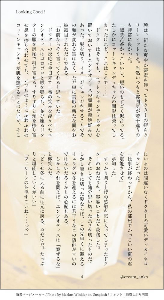 貌は、新たな爽やか要素を伴ってドクターの癖をクリーンヒットする。当然いつもと雰囲気が若干違うのも非常に良かった。
「滅茶苦茶かっこいいし、短いのもすごく似合ってる。たしかにコットンキャンディちゃんの面影は減ってしまったけれど、これはこれで……」
　ドクターはそもそも、コットンキャンディちゃんを置いておいてもエンシオディスの顔面が超絶好みであった。髪を切り、イメージチェンジをすることでその顔が変わる筈はなく、ただ単に美形の新たな面をお披露目されただけである。
「お前ならそう言ってくれると思っていた」
　ドクターの反応に今日来て一番の笑みを浮かべたエンシオディスはゴロゴロと喉を鳴らし、並び座るドクターの腰を尻尾で引き寄せる。すりすりと頬を擦り寄せ鼻を擦り合わせても、いつものようにふわふわのコットンキャンディが肌を撫でることはないが、そこにいるのは間違いなくドクターの可愛いデッカイネコチャンだった。
「仕事が終わってから、私の部屋でかっこいい夏の君を堪能させて」
「承知した」
　すっかり刈り上げの感触を気に入ってしまったドクターのおねだりを、容易いことだと承諾した。
　それにしても随分思い切った長さを切ったものだ。しかし暑さに切った髪ならば、この先早くに迎えるイェラグの冬を迎えるには若干うなじの防御が甘いのではないだろうかとの心配もある。
　しかしそれを問えば、エンシオディスは「案ずるな」と微笑んだ。
「どうせ冬に入る前には元に戻る。今だけだ。たっぷりと堪能していくがいい」
「フェリーンの冬毛すごいね……っ！？」