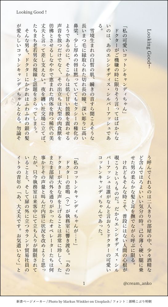 印刷された本の本文の体裁で画像化されたテキストです。
付記に「Looking Good！」、「@cream_anko」と記載されています。
画像情報：generated by 新書ページメーカー / Photo by Markus Winkler on Unsplash / フォント：源暎こぶり明朝

以下は本文の内容です。

　Looking Good！
　
　
「私の可愛いコットンキャンディちゃん」
　ドクターがご機嫌の時に限りそう言ってはばからないのは、あのエンシオディス・シルバーアッシュである。
　雪境生まれの白皙の肌、瞬きの音すら聞こえそうな長いまつ毛に縁取られた切れ長の瞳、深い彫りに高い鼻梁、少し厚めの唇は黙っていてもセクシーの権化のようであるのに、そこからは低く甘い鼓膜を震わせる声音を放つだけでなく、その出立ちは大型の肉食獣を彷彿とさせるしなやかで恵まれた肉体を持つ稀代の美丈夫と言って差し支えない。夜を纏い社交場に立てば、たちまち老若男女の視線と話題をさらってしまう。
　そんな男も、ドクターにかかれはふわふわの銀の髪が愛らしいコットンキャンディちゃんとなる。勿論そう呼んでくれるのは二人きりの部屋の中、少々酒精など含んでほろよいいい気分の時。己の薄く硬い腿に乗せた男の柔らかな髪と耳を撫でながら呼ぶに限る。
　けれどもそんな時こそ、普段にはない人間の心根が覗こうというものだ。だからエンシオディス・シルバーアッシュは誰がなんと言おうとドクターの可愛いコットンキャンディちゃんであった。
　
　
「私のコットンキャンディちゃんが…！」
　ドクターの悲鳴（？）が執務室に響き渡る。『あの』ドクターが大きな声を上げることは非常に珍しく、たまたま部屋の外を通りがかったオペレーターたちは何事かとその声量と叫んだ内容に状況を改めようと思ったが、只今執務室は来客中にて立ち入りが制限されていることと、そして扉の外に立つカランド貿易社員のイトラの青年の「あ、大丈夫です。お気遣いなく」と