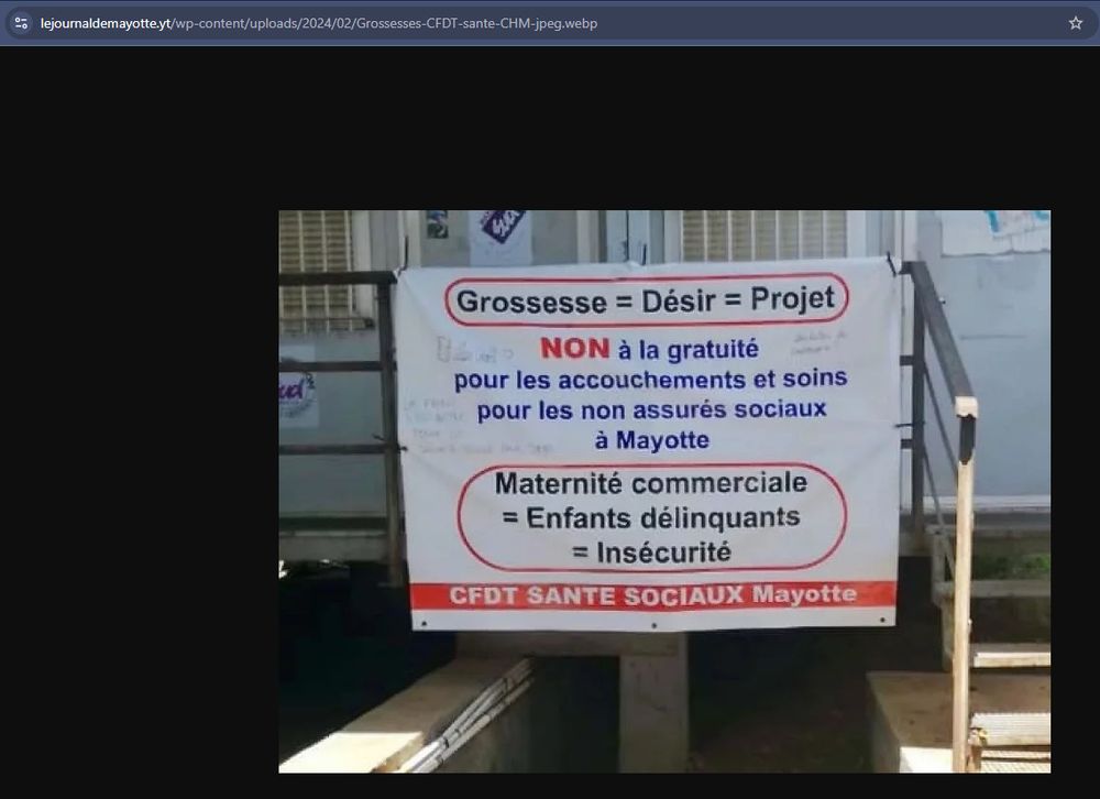 Affiche de la CFDT venant d'une photo datée d'il y a un an (on voit le lien de cette image dans la barre d'adresse)
On y lit :
Grossesse = Désir = Projet
NON à la gratuité pour les accouchements et soins pour les non assurés sociaux à Mayotte
Maternité commerciale = Enfants délinquants = Insécurité
CFDT SANTE SOCIAUX Mayotte