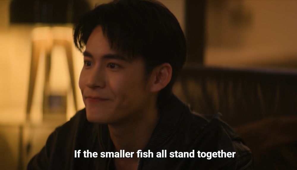 Screenshot of the thai serie "The Next Prince", episode 10.
We see Vethis saying to Thatdanai (out of the frame) "If the smaller fish all stand together"

It was a response to Thatdanai that was asking how to beat a fish so powerful that no fish around can overpower it. The rest of the sentence is that if they stand together, no matter how big is the power of the big fish, it would be taken down. 