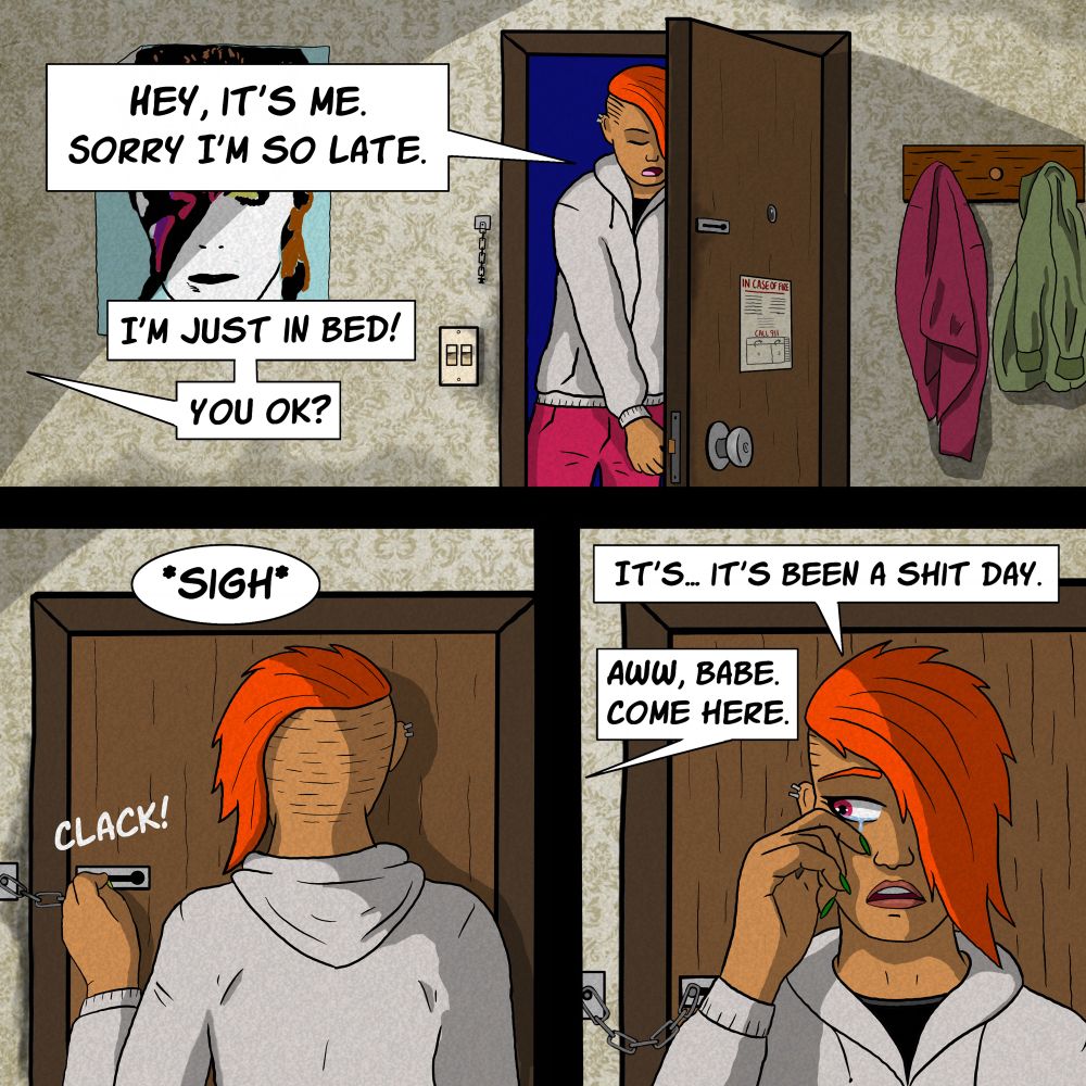 Three panels:
1. Kes is entering her apartment.  She is tall enough to have to duck under the door frame and has a bright auburn floppy mohawk, a grubby off-white hoodie and crimson jeans.  She has skin the colour of milky coffee. There is old stained wallpaper on the walls. Coats are hanging from hooks and a Ziggy Stardust poster covers a hole in the wall.  Kes apologises for being late, Athena (off-screen) calls out and says she’s in bed, then asks if Kes is ok.
2. Kes is locking the door, sliding the chain bolt home. We can’t see her face but she sighs heavily after being asked if she is ok.
3. Kes has turned around and is wiping tears from her eyes.  She says it’s been a shitty day.
Off-screen, Athena calls out and says for Kes to come to her in the bedroom.