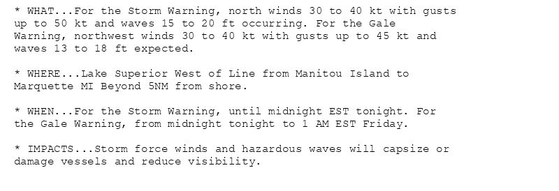 * WHAT...For the Storm Warning, north winds 30 to 40 kt with gusts
up to 50 kt and waves 15 to 20 ft occurring. For the Gale
Warning, northwest winds 30 to 40 kt with gusts up to 45 kt and
waves 13 to 18 ft expected.

* WHERE...Lake Superior West of Line from Manitou Island to
Marquette MI Beyond 5NM from shore.

* WHEN...For the Storm Warning, until midnight EST tonight. For
the Gale Warning, from midnight tonight to 1 AM EST Friday.

* IMPACTS...Storm force winds and hazardous waves will capsize or
damage vessels and reduce visibility.